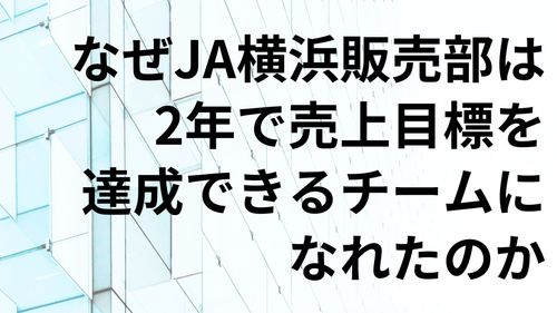 経営者必見！組織開発の裏側、お見せします　～JA横浜が2年で売上目標を達成できる組織になった方法～