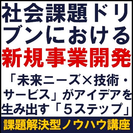 社会課題ドリブンにおける新規事業開発～「未来ニーズ×技術・サービス」がアイデアを生み出す５ステップ